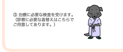 ③治療に必要な検査を受けます。（診察に必要な着替えはこちらでご用意してあります。）